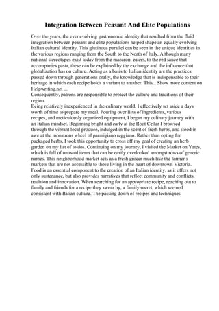 Integration Between Peasant And Elite Populations
Over the years, the ever evolving gastronomic identity that resulted from the fluid
integration between peasant and elite populations helped shape an equally evolving
Italian cultural identity. This glutinous parallel can be seen in the unique identities in
the various regions ranging from the South to the North of Italy. Although many
national stereotypes exist today from the macaroni eaters, to the red sauce that
accompanies pasta, these can be explained by the exchange and the influence that
globalization has on culture. Acting as a basis to Italian identity are the practices
passed down through generations orally, the knowledge that is indispensable to their
heritage in which each recipe holds a variant to another. This... Show more content on
Helpwriting.net ...
Consequently, patrons are responsible to protect the culture and traditions of their
region.
Being relatively inexperienced in the culinary world, I effectively set aside a days
worth of time to prepare my meal. Pouring over lists of ingredients, various
recipes, and meticulously organized equipment, I began my culinary journey with
an Italian mindset. Beginning bright and early at the Root Cellar I browsed
through the vibrant local produce, indulged in the scent of fresh herbs, and stood in
awe at the monstrous wheel of parmigiano reggiano. Rather than opting for
packaged herbs, I took this opportunity to cross off my goal of creating an herb
garden on my list of to dos. Continuing on my journey, I visited the Market on Yates,
which is full of unusual items that can be easily overlooked amongst rows of generic
names. This neighborhood market acts as a fresh grocer much like the farmer s
markets that are not accessible to those living in the heart of downtown Victoria.
Food is an essential component to the creation of an Italian identity, as it offers not
only sustenance, but also provides narratives that reflect community and conflicts,
tradition and innovation. When searching for an appropriate recipe, reaching out to
family and friends for a recipe they swear by, a family secret, which seemed
consistent with Italian culture. The passing down of recipes and techniques
 