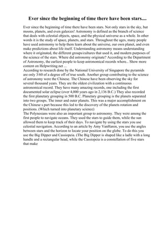 Ever since the beginning of time there have been stars....
Ever since the beginning of time there have been stars. Not only stars in the sky, but
moons, planets, and even galaxies! Astronomy is defined as the branch of science
that deals with celestial objects, space, and the physical universe as a whole. In other
words it is the study of space, planets, and stars. Throughout the ages, many people
have used astronomy to help them learn about the universe, our own planet, and even
make predictions about life itself. Understanding astronomy means understanding
where it originated, the different groups/cultures that used it, and modern purposes of
the science of the stars. Where did astronomy originate? According to the Department
of Astronomy, the earliest people to keep astronomical records where... Show more
content on Helpwriting.net ...
According to research done by the National University of Singapore the pyramids
are only 3/60 of a degree off of true south. Another group contributing to the science
of astronomy were the Chinese. The Chinese have been observing the sky for
several thousand years. They are the oldest civilization with a continuous
astronomical record. They have many amazing records, one including the first
documented solar eclipse (over 4,000 years ago in 2,136 B.C.) They also recorded
the first planetary grouping in 500 B.C. Planetary grouping is the planets separated
into two groups. The inner and outer planets. This was a major accomplishment on
the Chinese s part because this led to the discovery of the planets rotation and
positions. (Which turned into planetary science)
The Polynesians were also an important group to astronomy. They were among the
first people to navigate oceans. They used the stars to guide them, while the sun
allowed them to keep track of their days. To navigate by using the stars you use
celestial navigation. According to an article by Amy VanHaren, you use the angles
between stars and the horizon to locate your position on the globe. To do this you
use the Big Dipper and Cassiopeia. (The Big Dipper is shaped like a ladle with a long
handle and a rectangular head, while the Cassiopeia is a constellation of five stars
that make
 
