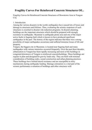 Fragility Curves For Reinforced Concrete Structures Of...
Fragility Curves for Reinforced Concrete Structures of Downtown Area in Yangon
City
1. Introduction
Among the various disasters in the world, earthquakes have caused lots of losses and
damage to structures and lifelines. Thus, evaluating the seismic responses of such
structures is essential to disaster risk reduction programs. In disaster planning,
buildings are the important structures which should be prepared with strongly
resistance to earthquake. Myanmar is earthquake prone area and one of the major
active faults is Sagaing fault which is known to have produced significant
earthquakes in the past. The history of the region indicates that there was a strong
possibility of major earthquakes occurrence and suffered immense losses of life and
property.
Yangon, the biggest city in Myanmar, is located near Sagaing fault and many
earthquakes with various intensities occurred frequently. Over the past three decades,
urbanization in Yangon has been rapidly increasing and most of the buildings in
congested downtown of Yangon is reinforced concretebuildings. These buildings are
regular in plan and designed for gravity loads only. They are built with minimal
consideration of building codes, sound construction and urban planning practices.
These buildings have limited lateral resistance and are susceptible to story
mechanisms during earthquake loading. Damage estimation is a vital part of the
seismic performance evaluation of buildings and other structures with
 