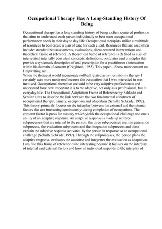 Occupational Therapy Has A Long-Standing History Of
Being
Occupational therapy has a long standing history of being a client centered profession
that aims to understand each person individually to best meet occupational
performance needs in their day to day life. Occupational therapists utilize a multitude
of resources to best create a plan of care for each client. Resources that are used often
include: standardized assessments, evaluations, client centered interventions and
theoretical frame of reference. A theoretical frame of reference is defined as a set of
interrelated internally consistent concepts, definitions, postulates and principles that
provide a systematic description of and prescription for a practitioner s interaction
within his domain of concern (Creighton, 1985). This paper... Show more content on
Helpwriting.net ...
When the therapist would incorporate softball related activities into my therapy I
certainly was more motivated because the occupation that I was interested in was
involved. Occupational therapists are said to be very adaptive professionals and
understand how how important it is to be adaptive, not only as a professional, but in
everyday life. The Occupational Adaptation Frame of Reference by Schkade and
Schultz aims to describe the link between the two fundamental constructs of
occupational therapy, namely; occupation and adaptation (Schultz Schkade, 1992).
This theory primarily focuses on the interplay between the external and the internal
factors that are interacting continuously during completion of occupations. The
constant factor is press for mastery which yields the occupational challenge and one s
ability of an adaptive response. An adaptive response is made up of three
subprocesses that are internal to the person; the three subprocesses are: the generation
subprocess, the evaluation subprocess and the integration subprocess and these
explain the adaptive response activated by the person in response to an occupational
challenge (Schultz Schkade, 1992). Through the subprocesses, the person plans the
adaptive response, evaluates the outcome and integrates the evaluation as adaptation.
I am find this frame of reference quite interesting because it focuses on the interplay
of internal and external factors and how an individual responds to the interplay of
 