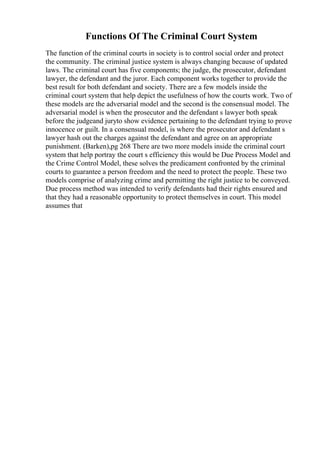 Functions Of The Criminal Court System
The function of the criminal courts in society is to control social order and protect
the community. The criminal justice system is always changing because of updated
laws. The criminal court has five components; the judge, the prosecutor, defendant
lawyer, the defendant and the juror. Each component works together to provide the
best result for both defendant and society. There are a few models inside the
criminal court system that help depict the usefulness of how the courts work. Two of
these models are the adversarial model and the second is the consensual model. The
adversarial model is when the prosecutor and the defendant s lawyer both speak
before the judgeand juryto show evidence pertaining to the defendant trying to prove
innocence or guilt. In a consensual model, is where the prosecutor and defendant s
lawyer hash out the charges against the defendant and agree on an appropriate
punishment. (Barken),pg 268 There are two more models inside the criminal court
system that help portray the court s efficiency this would be Due Process Model and
the Crime Control Model, these solves the predicament confronted by the criminal
courts to guarantee a person freedom and the need to protect the people. These two
models comprise of analyzing crime and permitting the right justice to be conveyed.
Due process method was intended to verify defendants had their rights ensured and
that they had a reasonable opportunity to protect themselves in court. This model
assumes that
 