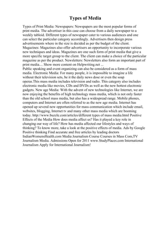 Types of Media
Types of Print Media: Newspapers: Newspapers are the most popular forms of
print media. The advertiser in this case can choose from a daily newspaper to a
weekly tabloid. Different types of newspaper cater to various audiences and one
can select the particular category accordingly. Advertisers then design press
advertisements where in the size is decided as per the budget of the client.
Magazines: Magazines also offer advertisers an opportunity to incorporate various
new techniques and ideas. Magazines are one such form of print media that give a
more specific target group to the client. The client can make a choice of the particular
magazine as per the product. Newsletters: Newsletters also form an important part of
print media.... Show more content on Helpwriting.net ...
Public speaking and event organizing can also be considered as a form of mass
media. Electronic Media: For many people, it is impossible to imagine a life
without their television sets, be it the daily news dose or even the soap
operas.This mass media includes television and radio. This category also includes
electronic media like movies, CDs and DVDs as well as the new hottest electronic
gadgets. New age Media: With the advent of new technologies like Internet, we are
now enjoying the benefits of high technology mass media, which is not only faster
than the old school mass media, but also has a widespread range. Mobile phones,
computers and Internet are often referred to as the new age media. Internet has
opened up several new opportunities for mass communication which include email,
websites, blogging, Internet tv and many other mass media which are booming
today. http://www.buzzle.com/articles/different types of mass media.html Positive
Effects of the Media How does media affect us? Has it played a key role in
changing our way of life? How has media affected our lifestyles and ways of
thinking? To know more, take a look at the positive effects of media. Ads by Google
Positive thinking Find accurate and free articles by leading doctors
IndianWomensHealth.com Media Journalism Course Courses in Mass Com,TV
Journalism Media. Admissions Open for 2011 www.StudyPlaces.com International
Journalism Apply for International Journalism!
 