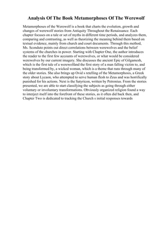Analysis Of The Book Metamorphoses Of The Werewolf
Metamorphoses of the Werewolf is a book that charts the evolution, growth and
changes of werewolf stories from Antiquity Throughout the Renaissance. Each
chapter focuses on a tale or set of myths in different time periods, and analyzes them,
comparing and contrasting, as well as theorizing the meaning behind them based on
textual evidence, mainly from church and court documents. Through this method,
Ms. Sconduto points out direct correlations between werewolves and the belief
systems of the churches in power. Starting with Chapter One, the author introduces
the reader to the first few accounts of werewolves, or what would be considered
werewolves by our current imagery. She discusses the ancient Epic of Gilgamesh,
which is the first tale of a werewolfand the first story of a man falling victim to, and
being transformed by, a wicked woman, which is a theme that runs through many of
the older stories. She also brings up Ovid s retelling of the Metamorphosis, a Greek
story about Lycaon, who attempted to serve human flesh to Zeus and was horrifically
punished for his actions. Next is the Satyricon, written by Petronius. From the stories
presented, we are able to start classifying the subjects as going through either
voluntary or involuntary transformations. Obviously organized religion found a way
to interject itself into the forefront of these stories, as it often did back then, and
Chapter Two is dedicated to tracking the Church s initial responses towards
 