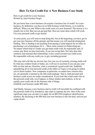 How To Get Credit For A New Business Case Study
How to get credit for a new business
Written by Janet Gershen Siegel
Do you know how a new business can acquire a business line of credit? As a new
business, by definition, you have no or little business credit history, so it could be
difficult. When you ask: What is the credit score of a new business? The answer is it s
usually not so hot. But you can get past that. Here are some ideas which will work.
Use your personal credit to get started
At some point, you will want to stop doing this, but at the beginning, you have got to
get your new business off the ground, and that means you will need developmental
funding. This is funding to do anything from paying a rental deposit for an office to
purchasing a set of prototypes for a ... Show more content on Helpwriting.net ...
No matter which kind of vendor you get trade credit with, be responsible and, of
course, pay them on time (and early, if you can swing that). Not only does that
reinforce and maintain that relationship, it also counts toward your credit score.
Be responsible with any credit you ve got, including personal
This may feel a bit like an obvious fact, but your use of currently existing credit will
be what any creditor (trade or banks, etc.) will use to ascertain if you can pay your
bills on time and are, therefore, what is considered a good credit risk. Suddenly
squandering all of your personal credit at the tables in Vegas is not going to endear
you to future lenders. New companies in particular, no matter how cautious they
are, are generally evaluated as the full credit package. That is, both personal and
business credit scores are under consideration. If you look like a bad credit risk on
the personal credit side, you ll appear, to future lenders and creditors, to be an
equally poor credit risk on the business side of things.
Establish your business under IRS rules
And finally, because a new business and its credit will inevitably be conflated with
the personal credit of its founder(s), take steps to separate the two. One of the most
significant steps you can take is to apply for an IRS EIN (employer identification
number). By declaring to the IRS that your new business is the real deal, and not just
a pipe dream
 