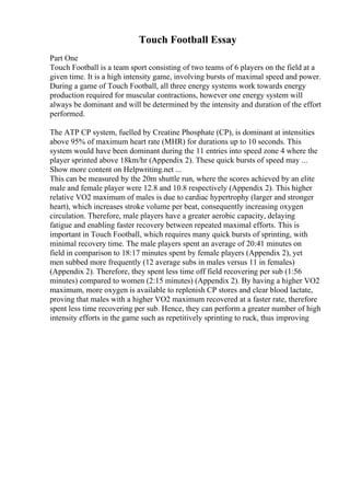Touch Football Essay
Part One
Touch Football is a team sport consisting of two teams of 6 players on the field at a
given time. It is a high intensity game, involving bursts of maximal speed and power.
During a game of Touch Football, all three energy systems work towards energy
production required for muscular contractions, however one energy system will
always be dominant and will be determined by the intensity and duration of the effort
performed.
The ATP CP system, fuelled by Creatine Phosphate (CP), is dominant at intensities
above 95% of maximum heart rate (MHR) for durations up to 10 seconds. This
system would have been dominant during the 11 entries into speed zone 4 where the
player sprinted above 18km/hr (Appendix 2). These quick bursts of speed may ...
Show more content on Helpwriting.net ...
This can be measured by the 20m shuttle run, where the scores achieved by an elite
male and female player were 12.8 and 10.8 respectively (Appendix 2). This higher
relative VO2 maximum of males is due to cardiac hypertrophy (larger and stronger
heart), which increases stroke volume per beat, consequently increasing oxygen
circulation. Therefore, male players have a greater aerobic capacity, delaying
fatigue and enabling faster recovery between repeated maximal efforts. This is
important in Touch Football, which requires many quick bursts of sprinting, with
minimal recovery time. The male players spent an average of 20:41 minutes on
field in comparison to 18:17 minutes spent by female players (Appendix 2), yet
men subbed more frequently (12 average subs in males versus 11 in females)
(Appendix 2). Therefore, they spent less time off field recovering per sub (1:56
minutes) compared to women (2:15 minutes) (Appendix 2). By having a higher VO2
maximum, more oxygen is available to replenish CP stores and clear blood lactate,
proving that males with a higher VO2 maximum recovered at a faster rate, therefore
spent less time recovering per sub. Hence, they can perform a greater number of high
intensity efforts in the game such as repetitively sprinting to ruck, thus improving
 