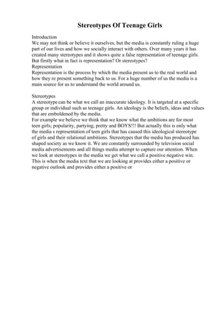 Stereotypes Of Teenage Girls
Introduction
We may not think or believe it ourselves, but the media is constantly ruling a huge
part of our lives and how we socially interact with others. Over many years it has
created many stereotypes and it shows quite a false representation of teenage girls.
But firstly what in fact is representation? Or stereotypes?
Representation
Representation is the process by which the media present us to the real world and
how they re present something back to us. For a huge number of us the media is a
main source for us to understand the world around us.
Stereotypes
A stereotype can be what we call an inaccurate ideology. It is targeted at a specific
group or individual such as teenage girls. An ideology is the beliefs, ideas and values
that are emboldened by the media.
For example we believe we think that we know what the ambitions are for most
teen girls; popularity, partying, pretty and BOYS!!! But actually this is only what
the media s representation of teen girls that has caused this ideological stereotype
of girls and their relational ambitions. Stereotypes that the media has produced has
shaped society as we know it. We are constantly surrounded by television social
media advertisements and all things media attempt to capture our attention. When
we look at stereotypes in the media we get what we call a positive negative win.
This is when the media text that we are looking at provides either a positive or
negative outlook and provides either a positive or
 