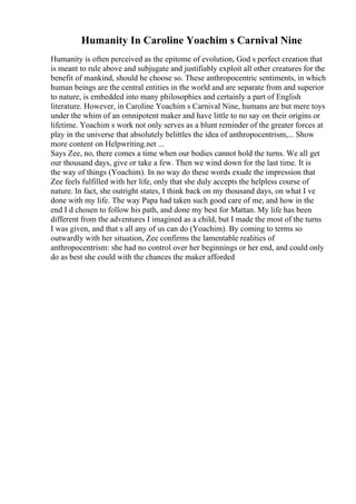 Humanity In Caroline Yoachim s Carnival Nine
Humanity is often perceived as the epitome of evolution, God s perfect creation that
is meant to rule above and subjugate and justifiably exploit all other creatures for the
benefit of mankind, should he choose so. These anthropocentric sentiments, in which
human beings are the central entities in the world and are separate from and superior
to nature, is embedded into many philosophies and certainly a part of English
literature. However, in Caroline Yoachim s Carnival Nine, humans are but mere toys
under the whim of an omnipotent maker and have little to no say on their origins or
lifetime. Yoachim s work not only serves as a blunt reminder of the greater forces at
play in the universe that absolutely belittles the idea of anthropocentrism,... Show
more content on Helpwriting.net ...
Says Zee, no, there comes a time when our bodies cannot hold the turns. We all get
our thousand days, give or take a few. Then we wind down for the last time. It is
the way of things (Yoachim). In no way do these words exude the impression that
Zee feels fulfilled with her life, only that she duly accepts the helpless course of
nature. In fact, she outright states, I think back on my thousand days, on what I ve
done with my life. The way Papa had taken such good care of me, and how in the
end I d chosen to follow his path, and done my best for Mattan. My life has been
different from the adventures I imagined as a child, but I made the most of the turns
I was given, and that s all any of us can do (Yoachim). By coming to terms so
outwardly with her situation, Zee confirms the lamentable realities of
anthropocentrism: she had no control over her beginnings or her end, and could only
do as best she could with the chances the maker afforded
 
