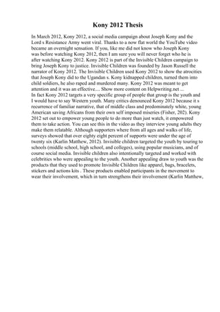 Kony 2012 Thesis
In March 2012, Kony 2012, a social media campaign about Joseph Kony and the
Lord s Resistance Army went viral. Thanks to a now flat world the YouTube video
became an overnight sensation. If you, like me did not know who Joseph Kony
was before watching Kony 2012, then I am sure you will never forget who he is
after watching Kony 2012. Kony 2012 is part of the Invisible Children campaign to
bring Joseph Kony to justice. Invisible Children was founded by Jason Russell the
narrator of Kony 2012. The Invisible Children used Kony 2012 to show the atrocities
that Joseph Kony did to the Ugandan s. Kony kidnapped children, turned them into
child soldiers, he also raped and murdered many. Kony 2012 was meant to get
attention and it was an effective.... Show more content on Helpwriting.net ...
In fact Kony 2012 targets a very specific group of people that group is the youth and
I would have to say Western youth. Many critics denounced Kony 2012 because it s
recurrence of familiar narrative, that of middle class and predominately white, young
American saving Africans from their own self imposed miseries (Fisher, 202). Kony
2012 set out to empower young people to do more than just watch, it empowered
them to take action. You can see this in the video as they interview young adults they
make them relatable. Although supporters where from all ages and walks of life,
surveys showed that over eighty eight percent of supports were under the age of
twenty six (Karlin Matthew, 2012). Invisible children targeted the youth by touring to
schools (middle school, high school, and colleges), using popular musicians, and of
course social media. Invisible children also intentionally targeted and worked with
celebrities who were appealing to the youth. Another appealing draw to youth was the
products that they used to promote Invisible Children like apparel, bags, bracelets,
stickers and actions kits . These products enabled participants in the movement to
wear their involvement, which in turn strengthens their involvement (Karlin Matthew,
 