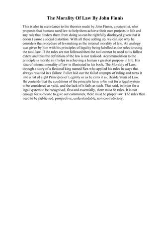 The Morality Of Law By John Finnis
This is also in accordance to the theories made by John Finnis, a naturalist, who
proposes that humans need law to help them achieve their own projects in life and
any rule that hinders them from doing so can be rightfully disobeyed given that it
doesn t cause a social distortion. With all these adding up, we can see why he
considers the procedure of lawmaking as the internal morality of law. An analogy
was given by him with his principles of legality being labelled as the rules to using
the tool, law. If the rules are not followed then the tool cannot be used to its fullest
extent and thus the definition of the law is not realised. Accommodation to the
principle is morale as it helps in achieving a human s greatest purpose in life. His
idea of internal morality of law is illustrated in his book, The Morality of Law,
through a story of a fictional king named Rex who applied his rules in ways that
always resulted in a failure. Fuller laid out the failed attempts of ruling and turns it
into a list of eight Principles of Legality or as he calls it as, Desideratum of Law.
He contends that the conditions of the principle have to be met for a legal system
to be considered as valid, and the lack of it fails as such. That said, in order for a
legal system to be recognised, first and essentially, there must be rules. It is not
enough for someone to give out commands, there must be proper law. The rules then
need to be publicised, prospective, understandable, non contradictory,
 