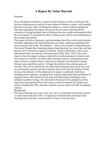 A Report By Nolan Marriott
Summary
Power Production in Ontario, a report by Nolan Marriott, will be an outlook at the
decision making process used by the government of Ontario to make a well rounded
decision to do away with coal fired power plants as a source of power production.
The topics throughout this paper will discuss the root cause reasoning for the
initiation of closing the plants, then will discuss how the overall environmental affect
the environment. To conclude the effects of these causes will be reviewed looking at
the resultant job outlook.
This report will allow Ontarians to gain knowledge about this controversial situation
and better understand why the final decision was made, clarifying information that
may be found in the media. The pollution ... Show more content on Helpwriting.net ...
The article Thunder Bay Generating Station Stops Burning Coal, states that coal had
become 25% of the power capacity in Ontario, which is significant, as this area is
dominated by the vast capacity of nuclear power (CBC News, 2014). This value
makes it clear the impact coal power had on the overall production in Ontario, and
how much of a void this is to fill by other alternative sources. The purpose of this
report will be to evaluate Ontario s decision to eliminate coal fired power plants
through cause and effect analysis. To begin the pollution from exhaust gases are
assessed. This will be followed by the effect that burning this fuel source has as far
as extracting the material, and the by product that results from the burning. Finally
the loss of an industry will be addressed as it impacts a multitude of job areas
including power engineers, including those seeking employment upon graduation of
programs such as the Chemical Processing and Engineering Technology course
offered at Lambton College. The information borrowed for the production of this
report have been gathered from such sources as the Government of Canada, news
articles including the CBC, and other scholarly sources which will offer an unbiased
analysis.
Background
The idea of burning coal, is not a new one, nor is it recent that coal has been chosen
as a fuel source since the 1700 s in England as it burned hotter and cleaner than
anything else at the time, which caused it to find its way into steam
 