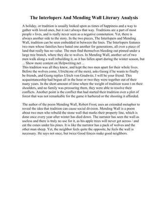 The Interlopers And Mending Wall Literary Analysis
A holiday, or tradition is usually looked upon as times of happiness and a way to
gather with loved ones, but it isn t always that way. Traditions are a part of most
people s lives, and is really never seen as a negative connotation. Yet, there is
always another side to the story. In the two pieces, The Interlopers and Mending
Wall, tradition can be seen embedded in between the lines. The Interlopers features
two men whose families have hated one another for generations, all over a piece of
land that really has no value. The men find themselves bleeding out pinned under a
large tree branch, where they die to wolves. In Mending Wall, another set of two
men walk along a wall rebuilding it, as it has fallen apart during the winter season, but
... Show more content on Helpwriting.net ...
This tradition was all they knew, and kept the two men apart for their whole lives.
Before the wolves come, Ulrich(one of the men), asks Georg if he wants to finally
be friends, and Georg replies Ulrich von Gradwitz, I will be your friend. This
acquaintanceship had begun all in the hour or two they were together out of their
many years. In the short amount of time where the weight of tradition wasn t on their
shoulders, and no family was pressuring them, they were able to resolve their
conflicts. Another point is the conflict that had started their tradition over a plot of
forest that was not remarkable for the game it harbored or the shooting it afforded.
The author of the poem Mending Wall, Robert Frost, uses an extended metaphor to
reveal the idea that tradition can cause social division. Mending Wall is a poem
about two men who rebuild the stone wall that marks their property line, which is
done once every year after winter has died down. The narrator has seen the wall as
useless and there is truly no use for it, as his apple trees will never get across / and
eat the cones under his pines. It is like the narrator has a pack of wolves and the
other man sheep. Yet, the neighbor feels quite the opposite, he feels the wall is
necessary. He says not once, but twice Good fences make good neighbors.
 