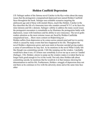 Holden Caulfield Depression
J.D. Salinger author of the famous novel Catcher in the Rye writes about the many
issues that the protagonist a marginalized depressed teen named Holden Caulfield
faces throughout the book. Salinger uses relatable scenarios targeting the
adolescent age and of those with mental illness, much like Holden. Catcher in the
Rye describes the life of a lonesome teen who wanders around N.Y.C as he faces his
inner demons and life s demons. Salinger s ability to address the many social issues
the protagonist encounters is remarkable as he illustrates the protagonists battle with
depression, issues with loneliness and his ability to save innocence. The novel grabs
readers attention as the most extreme issues are faced by Holden Caulfielda
marginalized teen.... Show more content on Helpwriting.net ...
Holden suffers from depression as he comes across unmotivated and lost in society
which is caused by many events that have happened in his life. Throughout the
novel Holden s depression grows and soon starts to become suicidal giving readers
a sense of unworthiness he may feel. As he mentions in the novel What I really felt
like though was committing suicide. I felt like jumping out the window. I probably
would have done it too, if I d been sure somebody d cover me up as soon as I landed
(Salinger, 136). Holden s desire to jump out the window makes it evident that he no
longer feels good enough to live in the world. Not only does Holden talk about
committing suicide, he mentions that he would do it at that instance showing his
determination to end his life. Furthermore, Holden s struggle of depression does not
end there as he continues to live with the adversity alone and at the same time face
other
 