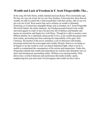 Wealth and Lack of Freedom in F. Scott FitzgeraldВґs The...
In his song All Falls Down, mildly talented musician Kanye West emotionally raps,
We buy our way out of jail, but we can t buy freedom. Criticizing how those that are
wealthy are able to control the world around them with their money, able to use it to
get even out of jail, West asserts that such a reliance on wealth is ultimately
restricting, as it cannot buy intangible things such as freedom. In F. Scott Fitzgeralds
The Great Gatsby, the titular character, Jay Gatsbysurrounds himself with wealth
and extravagance in order to leave his previous life of dullness and banality and
pursue an unrealistic and fragile love with Daisy. Though he is able to assume a new,
affluent identity, he is ultimately unsuccessful in love, as his wealth disconnects him
from reality, preventing him from realizing the impossibility of his goal. Nick
Carraway, the narrator of the novel, maintains a sort of obsession with Gatsby,
becoming sucked into his extravagant and wealthy lifestyle. However, by doing so,
he begins to see the world in a new yet almost fantastical light, where even he is
unable to comprehend the consequences of his actions and mannerisms. Under this,
Fitzgerald contends that wealth and materialism are crutches that ultimately serve to
skew and misrepresent surrounding reality. Without even meeting Gatsby, Nick
delves into a world of delusion and carelessness that marks Gatsby s party,
emphasizing how just mere taste of extravagance and wealth can have such a
 