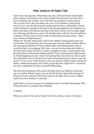 Film Analysis Of Fight Club
Fight Club is the opposite of Watchmen, the style of David Fincher and his faded
green aesthetic fit perfectly in the world of Fight Club and help to give the Film a
sense of identity that wouldn t exist if the film was created by a lesser director.
The way this Film is shot, the editing, the score, it all combines to help tell the
story in a new way that feels entirely separate from the book. Additionally, Fincher
works to bring the concepts of the book to life through adaptation not translation, he
knows that many of the themes and ideas of the book will not work if simply ripped
out of the page and thrown on screen. He decided early on that the Novel would have
to change to fit the screen, he knows that communicating messages across... Show
more content on Helpwriting.net ...
Things like The lady sitting next to Jack in the airplane wearing glasses and a red
coat and then Tyler pops up in the exact same spot, wearing similar clothing. Mirrors
not showing the reflection of Tyler or Marla, Bob s shirt being burned to the car
wreck that Jack is investigating. Hell, there s an entire section about how dildos in
the Film relate to how the Film is actually a metaphor for Jack s sexual identity and
the battle between Masculinity (Represented by Tyler) and Femininity (Represented
by Marla) happening in Jack s head. Now hearing these ideas from me with no proof
may make them seem far fetched, but I really recommend you go to the site and read
up on it. I won t cover it here because I can t say anymore without simply stealing the
author s intellectual property, but I think you get the point; Fight Club is a testament
not only to adaptations but also to masterful filmmaking.
The edit at the beginning of this section showing Jared Leto falling to the ground
was no accident. Watch it again, you can tell that Sound is taken full advantage of.
Whereas a book would never have that sound, in the fight club you aren t reading
Fight Club you re feeling it in your gut.
Fight Club is a success in terms of an adaptation and of well done filmmaking. Why
Watchmen fails is a complete lack of Identity
4. Identity
When you watch a Film such as Fight Club, Se7en, Zodiac, Enemy or Prisoners.
 