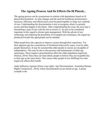 The Ageing Process And Its Effects On Ill Placed...
The ageing process can be synonymous in relation with dependence based on ill
placed discrimination. As time changes and the need for healthcare professional s
increases, efficiency and effectiveness must be pared together to forge new methods
of care. Understanding the discrimination is key to recognise where it currently
occurs and then happen in the future. After comprehending the issue, the next step is
formulating a type of care with the aim to resolve it. An area to be considered
important in this regard is chronic pain management. With the advent of new
technology and exploring the possibility of revamped care techniques, the negativity
produced towards late aged people can be mended.
Older people have the capacity to improve society through their experience. Yet
their apparent age has connotations of limitations believed by many, even by older
people themselves. It may be assumed that older people in society are incapable of
independence. This may be due to the presence and maintenance of older age
stereotypes. These negative generalisations affect the older population negatively
(Nelson, 2016). Since they can lead elderly people to believe they are incapable due
to their age as the main factor. This causes older people to less fulfilling lives that
negatively affects their health.
Aptly defined as Ageism ( Know your rights: Age Discrimination | Australian Human
Rights Commission , 2016), where discrimination occurs based on age. A prime
example is the
 