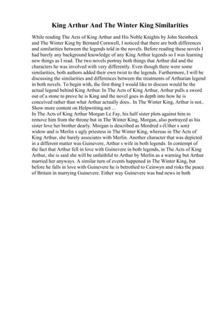 King Arthur And The Winter King Similarities
While reading The Acts of King Arthur and His Noble Knights by John Steinbeck
and The Winter King by Bernard Cornwell, I noticed that there are both differences
and similarities between the legends told in the novels. Before reading these novels I
had barely any background knowledge of any King Arthur legends so I was learning
new things as I read. The two novels portray both things that Arthur did and the
characters he was involved with very differently. Even though there were some
similarities, both authors added their own twist to the legends. Furthermore, I will be
discussing the similarities and differences between the treatments of Arthurian legend
in both novels. To begin with, the first thing I would like to discuss would be the
actual legend behind King Arthur. In The Acts of King Arthur, Arthur pulls a sword
out of a stone to prove he is King and the novel goes in depth into how he is
conceived rather than what Arthur actually does.. In The Winter King, Arthur is not
...
Show more content on Helpwriting.net ...
In The Acts of King Arthur Morgan Le Fay, his half sister plots against him to
remove him from the throne but in The Winter King, Morgan, also portrayed as his
sister love her brother dearly. Morgan is described as Mordred s (Uther s son)
widow and is Merlin s ugly priestess in The Winter King, whereas in The Acts of
King Arthur, she barely associates with Merlin. Another character that was depicted
in a different matter was Guinevere, Arthur s wife in both legends. In contempt of
the fact that Arthur fell in love with Guinevere in both legends, in The Acts of King
Arthur, she is said she will be unfaithful to Arthur by Merlin as a warning but Arthur
married her anyways. A similar turn of events happened in The Winter King, but
before he falls in love with Guinevere he is betrothed to Ceinwyn and risks the peace
of Britain in marrying Guinevere. Either way Guinevere was bad news in both
 