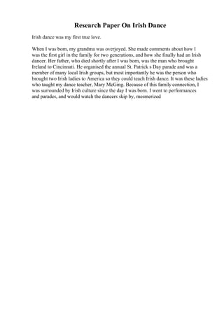 Research Paper On Irish Dance
Irish dance was my first true love.
When I was born, my grandma was overjoyed. She made comments about how I
was the first girl in the family for two generations, and how she finally had an Irish
dancer. Her father, who died shortly after I was born, was the man who brought
Ireland to Cincinnati. He organised the annual St. Patrick s Day parade and was a
member of many local Irish groups, but most importantly he was the person who
brought two Irish ladies to America so they could teach Irish dance. It was these ladies
who taught my dance teacher, Mary McGing. Because of this family connection, I
was surrounded by Irish culture since the day I was born. I went to performances
and parades, and would watch the dancers skip by, mesmerized
 
