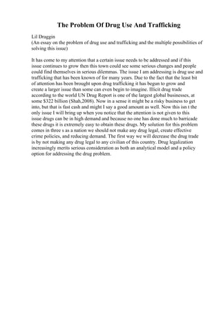 The Problem Of Drug Use And Trafficking
Lil Draggin
(An essay on the problem of drug use and trafficking and the multiple possibilities of
solving this issue)
It has come to my attention that a certain issue needs to be addressed and if this
issue continues to grow then this town could see some serious changes and people
could find themselves in serious dilemmas. The issue I am addressing is drug use and
trafficking that has been known of for many years. Due to the fact that the least bit
of attention has been brought upon drug trafficking it has begun to grow and
create a larger issue than some can even begin to imagine. Illicit drug trade
according to the world UN Drug Report is one of the largest global businesses, at
some $322 billion (Shah,2008). Now in a sense it might be a risky business to get
into, but that is fast cash and might I say a good amount as well. Now this isn t the
only issue I will bring up when you notice that the attention is not given to this
issue drugs can be in high demand and because no one has done much to barricade
these drugs it is extremely easy to obtain these drugs. My solution for this problem
comes in three s as a nation we should not make any drug legal, create effective
crime policies, and reducing demand. The first way we will decrease the drug trade
is by not making any drug legal to any civilian of this country. Drug legalization
increasingly merits serious consideration as both an analytical model and a policy
option for addressing the drug problem.
 