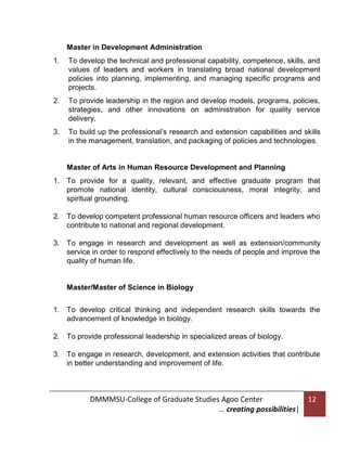 Master in Development Administration
1.

To develop the technical and professional capability, competence, skills, and
values of leaders and workers in translating broad national development
policies into planning, implementing, and managing specific programs and
projects.

2.

To provide leadership in the region and develop models, programs, policies,
strategies, and other innovations on administration for quality service
delivery.

3.

To build up the professional’s research and extension capabilities and skills
in the management, translation, and packaging of policies and technologies.

Master of Arts in Human Resource Development and Planning
1. To provide for a quality, relevant, and effective graduate program that
promote national identity, cultural consciousness, moral integrity, and
spiritual grounding.
2. To develop competent professional human resource officers and leaders who
contribute to national and regional development.
3. To engage in research and development as well as extension/community
service in order to respond effectively to the needs of people and improve the
quality of human life.

Master/Master of Science in Biology
1. To develop critical thinking and independent research skills towards the
advancement of knowledge in biology.
2. To provide professional leadership in specialized areas of biology.
3. To engage in research, development, and extension activities that contribute
in better understanding and improvement of life.

DMMMSU-College of Graduate Studies Agoo Center
… creating possibilities|

12

 