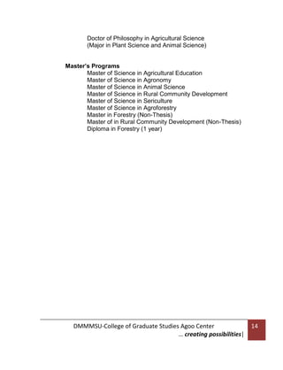 Doctor of Philosophy in Agricultural Science
(Major in Plant Science and Animal Science)
Master’s Programs
Master of Science in Agricultural Education
Master of Science in Agronomy
Master of Science in Animal Science
Master of Science in Rural Community Development
Master of Science in Sericulture
Master of Science in Agroforestry
Master in Forestry (Non-Thesis)
Master of in Rural Community Development (Non-Thesis)
Diploma in Forestry (1 year)

DMMMSU-College of Graduate Studies Agoo Center
… creating possibilities|

14

 
