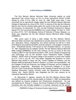 A Brief History of DMMMSU

The Don Mariano Marcos Memorial State University started as small
agricultural high school known as the La Union Agricultural School (LUAS)
started by virtue of R.A. 2692 on June 18, 1960. Eight years later, it was
converted into an agricultural college called the Don Mariano Marcos Memorial
College of Agriculture by virtue of R.A. 5310, in memory of the late Don Mariano
Marcos who met his untimely death within the vicinity of the main the campus of
the University. On December 10, 1974, the late President Ferdinand E. Marcos
signed P.D. 615 converting the DMMMCA into a state college. On April 12, 1979,
by virtue of P.D. 1617, the Balaoan School of Fisheries in Paraoir, Balaoan, La,
Union was integrated into the Don Mariano Marcos Memorial State College
(DMMMSC).
After seven years of being a state college, the Don Mariano Marcos
Memorial State University was established to provide advanced instruction in the
arts, agriculture, fishery, engineering, and natural sciences as well as in other
technological and professional fields, promote research, and engage in extension
work. Presidential Decree 1778 issued by then President Marcos on January
15, 1981 integrated five (5) colleges namely: the Don Mariano Marcos Memorial
State College (DMMMSC) as the main campus; (2) the La Union of Arts and
Trades (LUSAT) in San Fernando founded in 1907, as its College of Engineering
and Technology; and (3) the Southern Ilocos Polytechnic States Colleges
(SIPSC). SIPSC which is the base college in the southern La Union was created
by P.D. 1179 in July 28, 1977 that earlier integrated the Southern La Union
National High School in Agoo, the Sto. Tomas Colleges of Fisheries, and the
Rosario National Agriculture School in Rosario, La Union and reconstituted into
the Colleges of Arts and Sciences, the College of Fisheries, and the Colleges of
Agriculture, respectively. Meanwhile, the Community Colleges of La Union
(CCLU) in San Fernando was identified as the College of Liberal Arts and (5) the
Sapilang Elementary School, formerly under the Department of Education,
Culture, and Sports (DECS), was integrated into the main campus as its
Laboratory Elementary School.
Dr. Bienvenido P. Agpaoa became the first Don Mariano Marcos State
University President until his untimely death on October 3, 1988. His stewardship
was defined by massive academic and infrastructure development. He was
succeeded by Dr. Manuel T. Corpus, the former President of the Cagayan State
University who was formally installed in a turnover ceremony as the second

DMMMSU-College of Graduate Studies Agoo Center
… creating possibilities|

15

 