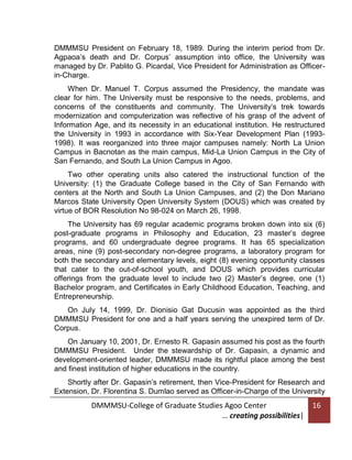 DMMMSU President on February 18, 1989. During the interim period from Dr.
Agpaoa’s death and Dr. Corpus’ assumption into office, the University was
managed by Dr. Pablito G. Picardal, Vice President for Administration as Officerin-Charge.
When Dr. Manuel T. Corpus assumed the Presidency, the mandate was
clear for him. The University must be responsive to the needs, problems, and
concerns of the constituents and community. The University’s trek towards
modernization and computerization was reflective of his grasp of the advent of
Information Age, and its necessity in an educational institution. He restructured
the University in 1993 in accordance with Six-Year Development Plan (19931998). It was reorganized into three major campuses namely: North La Union
Campus in Bacnotan as the main campus, Mid-La Union Campus in the City of
San Fernando, and South La Union Campus in Agoo.
Two other operating units also catered the instructional function of the
University: (1) the Graduate College based in the City of San Fernando with
centers at the North and South La Union Campuses, and (2) the Don Mariano
Marcos State University Open University System (DOUS) which was created by
virtue of BOR Resolution No 98-024 on March 26, 1998.
The University has 69 regular academic programs broken down into six (6)
post-graduate programs in Philosophy and Education, 23 master’s degree
programs, and 60 undergraduate degree programs. It has 65 specialization
areas, nine (9) post-secondary non-degree programs, a laboratory program for
both the secondary and elementary levels, eight (8) evening opportunity classes
that cater to the out-of-school youth, and DOUS which provides curricular
offerings from the graduate level to include two (2) Master’s degree, one (1)
Bachelor program, and Certificates in Early Childhood Education, Teaching, and
Entrepreneurship.
On July 14, 1999, Dr. Dionisio Gat Ducusin was appointed as the third
DMMMSU President for one and a half years serving the unexpired term of Dr.
Corpus.
On January 10, 2001, Dr. Ernesto R. Gapasin assumed his post as the fourth
DMMMSU President. Under the stewardship of Dr. Gapasin, a dynamic and
development-oriented leader, DMMMSU made its rightful place among the best
and finest institution of higher educations in the country.
Shortly after Dr. Gapasin’s retirement, then Vice-President for Research and
Extension, Dr. Florentina S. Dumlao served as Officer-in-Charge of the University

DMMMSU-College of Graduate Studies Agoo Center
… creating possibilities|

16

 