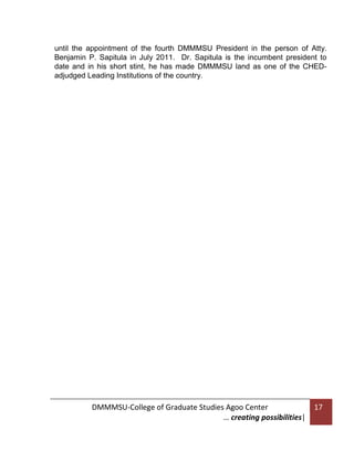 until the appointment of the fourth DMMMSU President in the person of Atty.
Benjamin P. Sapitula in July 2011. Dr. Sapitula is the incumbent president to
date and in his short stint, he has made DMMMSU land as one of the CHEDadjudged Leading Institutions of the country.

DMMMSU-College of Graduate Studies Agoo Center
… creating possibilities|

17

 