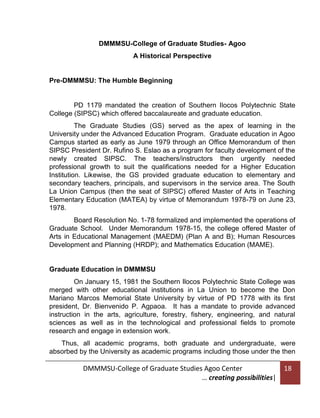 DMMMSU-College of Graduate Studies- Agoo
A Historical Perspective

Pre-DMMMSU: The Humble Beginning

PD 1179 mandated the creation of Southern Ilocos Polytechnic State
College (SIPSC) which offered baccalaureate and graduate education.
The Graduate Studies (GS) served as the apex of learning in the
University under the Advanced Education Program. Graduate education in Agoo
Campus started as early as June 1979 through an Office Memorandum of then
SIPSC President Dr. Rufino S. Eslao as a program for faculty development of the
newly created SIPSC. The teachers/instructors then urgently needed
professional growth to suit the qualifications needed for a Higher Education
Institution. Likewise, the GS provided graduate education to elementary and
secondary teachers, principals, and supervisors in the service area. The South
La Union Campus (then the seat of SIPSC) offered Master of Arts in Teaching
Elementary Education (MATEA) by virtue of Memorandum 1978-79 on June 23,
1978.
Board Resolution No. 1-78 formalized and implemented the operations of
Graduate School. Under Memorandum 1978-15, the college offered Master of
Arts in Educational Management (MAEDM) (Plan A and B); Human Resources
Development and Planning (HRDP); and Mathematics Education (MAME).

Graduate Education in DMMMSU
On January 15, 1981 the Southern Ilocos Polytechnic State College was
merged with other educational institutions in La Union to become the Don
Mariano Marcos Memorial State University by virtue of PD 1778 with its first
president, Dr. Bienvenido P. Agpaoa. It has a mandate to provide advanced
instruction in the arts, agriculture, forestry, fishery, engineering, and natural
sciences as well as in the technological and professional fields to promote
research and engage in extension work.
Thus, all academic programs, both graduate and undergraduate, were
absorbed by the University as academic programs including those under the then

DMMMSU-College of Graduate Studies Agoo Center
… creating possibilities|

18

 