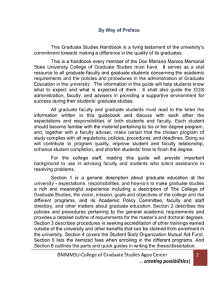 By Way of Preface

This Graduate Studies Handbook is a living testament of the university’s
commitment towards making a difference in the quality of its graduates.
This is a handbook every member of the Don Mariano Marcos Memorial
State University College of Graduate Studies must have. It serves as a vital
resource to all graduate faculty and graduate students concerning the academic
requirements and the policies and procedures in the administration of Graduate
Education in the university. The information in this guide will help students know
what to expect and what is expected of them. It shall also guide the CGS
administration, faculty, and advisers in providing a supportive environment for
success during their students’ graduate studies.
All graduate faculty and graduate students must read to the letter the
information written in this guidebook and discuss with each other the
expectations and responsibilities of both students and faculty. Each student
should become familiar with the material pertaining to his or her degree program,
and, together with a faculty adviser, make certain that the chosen program of
study complies with all regulations, policies, procedures, and deadlines. Doing so
will contribute to program quality, improve student and faculty relationship,
enhance student completion, and shorten students’ time to finish the degree.
For the college staff, reading this guide will provide important
background to use in advising faculty and students who solicit assistance in
resolving problems.
Section 1 is a general description about graduate education at the
university - expectations, responsibilities, and how-to’s to make graduate studies
a rich and meaningful experience including a description of The College of
Graduate Studies, the vision, mission, goals and objectives of the college and the
different programs, and its Academic Policy Committee, faculty and staff
directory, and other matters about graduate education. Section 2 describes the
policies and procedures pertaining to the general academic requirements and
provides a detailed outline of requirements for the master’s and doctoral degrees.
Section 3 describes procedures in seeking accreditation of other trainings earned
outside of the university and other benefits that can be claimed from enrolment in
the university. Section 4 covers the Student Body Organization Mutual Aid Fund.
Section 5 lists the itemized fees when enrolling in the different programs. And
Section 6 outlines the parts and quick guides in writing the thesis/dissertation.

DMMMSU-College of Graduate Studies Agoo Center
… creating possibilities|

2

 