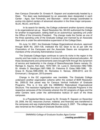 then Campus Chancellor Dr. Ernesto R. Gapasin and academically headed by a
Dean. The dean was backstopped by an associate dean designated in each
Center - Agoo, San Fernando, and Bacnotan - which strongly coordinated to
evolve into distinct centers of advanced education in the three major campuses SLUC, MLUC, and NLUC.
In its search for identity, the College underwent another dynamic change
in its organizational set-up. Board Resolution No. 98-023 authorized the College
for another re-organization, setting itself as an autonomous operating unit under
the Office of the University President. The change made the Center as one of
the three operating units of the Graduate College and manned by an Associate
Dean who is under the administrative supervision of the College Dean.
On June 14, 2001, the Graduate College Organizational structure, approved
through BOR No. 2001-138, instituted the GC Dean to be at par with the
Chancellors of the Campuses and the Associate Deans are recognized as
members of the University Administrative Council.
The Graduate College-Agoo continues to carve its niche in the region in the
country and has made a name when it comes to offering advanced education. All
these developments and achievements were brought forth through the dynamism
of service and leadership in the charge of Deans/Associate Deans namely: Dr.
Remigio S. Aquino, first dean, 1979-1981; Dr. Lucia E. Domondon,1982-1986;
Dr. Amelia O. Bacuñgan,1987-1988; Dr. Felomina D. Eslao,1989-1996;
Dr.
Grace D. Runas,1996-2009; Dr. Remedios C. Neroza, 2009-2013; and Dr.
Emmanuel J. Songcuan, 2013-present.
Change in the GC organization was inevitable. The Graduate College
underwent another organization scheme within the context of BOR Resolution
No. 2005-22 that paved way for Campus Vertical Institution of Graduate
Programs. This is in line with the DMMMSU Rationalized Organizational
Structure. The resolution highlighted the return of the Graduate Programs in the
respective campuses of the University wherein the GC programs of Agoo and the
other Centers were under the administrative lookout of each of the three
campuses.
In a Presidential Memo issued by Dr. Ernesto R. Gapasin on December
29, 2006, the GC resources (human, material, and financial) was transferred to
the campuses and was implemented effective January 9, 2007. The college was
also renamed as the College of Graduate Studies (CGS).

DMMMSU-College of Graduate Studies Agoo Center
… creating possibilities|

20

 