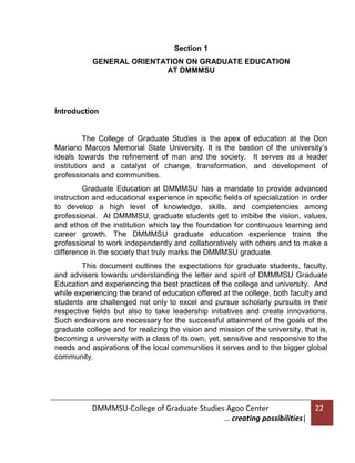Section 1
GENERAL ORIENTATION ON GRADUATE EDUCATION
AT DMMMSU

Introduction

The College of Graduate Studies is the apex of education at the Don
Mariano Marcos Memorial State University. It is the bastion of the university’s
ideals towards the refinement of man and the society. It serves as a leader
institution and a catalyst of change, transformation, and development of
professionals and communities.
Graduate Education at DMMMSU has a mandate to provide advanced
instruction and educational experience in specific fields of specialization in order
to develop a high level of knowledge, skills, and competencies among
professional. At DMMMSU, graduate students get to imbibe the vision, values,
and ethos of the institution which lay the foundation for continuous learning and
career growth. The DMMMSU graduate education experience trains the
professional to work independently and collaboratively with others and to make a
difference in the society that truly marks the DMMMSU graduate.
This document outlines the expectations for graduate students, faculty,
and advisers towards understanding the letter and spirit of DMMMSU Graduate
Education and experiencing the best practices of the college and university. And
while experiencing the brand of education offered at the college, both faculty and
students are challenged not only to excel and pursue scholarly pursuits in their
respective fields but also to take leadership initiatives and create innovations.
Such endeavors are necessary for the successful attainment of the goals of the
graduate college and for realizing the vision and mission of the university, that is,
becoming a university with a class of its own, yet, sensitive and responsive to the
needs and aspirations of the local communities it serves and to the bigger global
community.

DMMMSU-College of Graduate Studies Agoo Center
… creating possibilities|

22

 