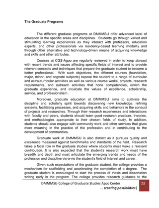 The Graduate Programs

The different graduate programs at DMMMSU offer advanced level of
education in the specific areas and disciplines. Students go through varied and
stimulating learning experiences as they interact with professors, education
experts, and other professionals via residency-based learning modality and
through other alternative and technology-driven means of acquiring knowledge
and skills and other attributes.
Courses at CGS-Agoo are regularly reviewed in order to keep abreast
with recent trends and issues affecting specific fields of interest and to provide
relevant concepts and techniques that prepare the graduate student to become a
better professional. With such objectives, the different courses (foundation,
major, minor, and cognate subjects) expose the student to a range of curricular
and extra-curricular activities as well as various course works, projects, research
requirements, and outreach activities that hone competencies, enrich the
graduate experience, and inculcate the values of excellence, scholarship,
service, and professionalism.
Moreover, graduate education at DMMMSU aims to cultivate the
discipline and scholarly spirit towards discovering new knowledge, refining
systems, facilitating processes, and acquiring skills and behaviors in the conduct
of projects and researches. Through their research experiences and interactions
with faculty and peers, students should learn good research practices, theories,
and methodologies appropriate to their chosen fields of study. In addition,
students should also engage with community work and other services that gives
more meaning in the practice of the profession and in contributing to the
development of communities.
Graduate work at DMMMSU is also distinct as it pursues quality and
excellence measured against benchmarks and standards of the field. Research
takes a focal role in the graduate studies where students must make a relevant
contribution. It is also expected that the student’s research work must have
breadth and depth and must articulate the emerging trends and needs of the
profession and discipline vis-a-vis the student’s field of interest and career.
Given such expectations of the graduate student, the college provides a
mechanism for scaffolding and accelerating the completion of a degree. The
graduate student is encouraged to start the process of thesis and dissertation
writing early in the program. The college provides research guidance to the

DMMMSU-College of Graduate Studies Agoo Center
… creating possibilities|

23

 