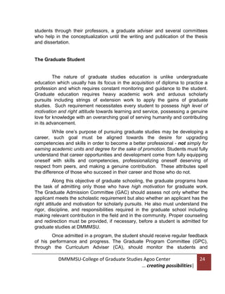 students through their professors, a graduate adviser and several committees
who help in the conceptualization until the writing and publication of the thesis
and dissertation.

The Graduate Student

The nature of graduate studies education is unlike undergraduate
education which usually has its focus in the acquisition of diploma to practice a
profession and which requires constant monitoring and guidance to the student.
Graduate education requires heavy academic work and arduous scholarly
pursuits including strings of extension work to apply the gains of graduate
studies. Such requirement necessitates every student to possess high level of
motivation and right attitude towards learning and service, possessing a genuine
love for knowledge with an overarching goal of serving humanity and contributing
in its advancement.
While one’s purpose of pursuing graduate studies may be developing a
career, such goal must be aligned towards the desire for upgrading
competencies and skills in order to become a better professional - not simply for
earning academic units and degree for the sake of promotion. Students must fully
understand that career opportunities and development come from fully equipping
oneself with skills and competencies, professionalizing oneself deserving of
respect from peers, and making a genuine contribution. These attributes spell
the difference of those who succeed in their career and those who do not.
Along this objective of graduate schooling, the graduate programs have
the task of admitting only those who have high motivation for graduate work.
The Graduate Admission Committee (GAC) should assess not only whether the
applicant meets the scholastic requirement but also whether an applicant has the
right attitude and motivation for scholarly pursuits. He also must understand the
rigor, discipline, and responsibilities required in the graduate school including
making relevant contribution in the field and in the community. Proper counseling
and redirection must be provided, if necessary, before a student is admitted for
graduate studies at DMMMSU.
Once admitted in a program, the student should receive regular feedback
of his performance and progress. The Graduate Program Committee (GPC),
through the Curriculum Adviser (CA), should monitor the students and

DMMMSU-College of Graduate Studies Agoo Center
… creating possibilities|

24

 