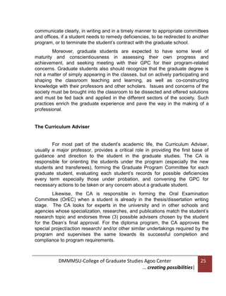 communicate clearly, in writing and in a timely manner to appropriate committees
and offices, if a student needs to remedy deficiencies, to be redirected to another
program, or to terminate the student’s contract with the graduate school.
Moreover, graduate students are expected to have some level of
maturity and conscientiousness in assessing their own progress and
achievement, and seeking meeting with their GPC for their program-related
concerns. Graduate students also should recognize that the graduate degree is
not a matter of simply appearing in the classes, but on actively participating and
shaping the classroom teaching and learning, as well as co-constructing
knowledge with their professors and other scholars. Issues and concerns of the
society must be brought into the classroom to be dissected and offered solutions
and must be fed back and applied in the different sectors of the society. Such
practices enrich the graduate experience and pave the way in the making of a
professional.

The Curriculum Adviser

For most part of the student’s academic life, the Curriculum Adviser,
usually a major professor, provides a critical role in providing the first base of
guidance and direction to the student in the graduate studies. The CA is
responsible for orienting the students under the program (especially the new
students and transferees), forming the Graduate Program Committee for each
graduate student, evaluating each student’s records for possible deficiencies
every term especially those under probation, and convening the GPC for
necessary actions to be taken or any concern about a graduate student.
Likewise, the CA is responsible in forming the Oral Examination
Committee (OrEC) when a student is already in the thesis/dissertation writing
stage. The CA looks for experts in the university and in other schools and
agencies whose specialization, researches, and publications match the student’s
research topic and endorses three (3) possible advisers chosen by the student
for the Dean’s final approval. For the diploma program, the CA approves the
special project/action research/ and/or other similar undertakings required by the
program and supervises the same towards its successful completion and
compliance to program requirements.

DMMMSU-College of Graduate Studies Agoo Center
… creating possibilities|

25

 