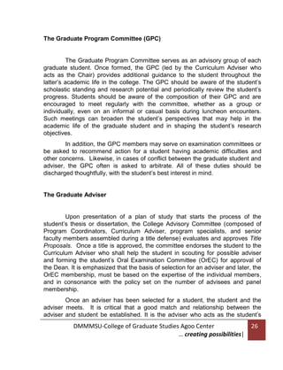The Graduate Program Committee (GPC)

The Graduate Program Committee serves as an advisory group of each
graduate student. Once formed, the GPC (led by the Curriculum Adviser who
acts as the Chair) provides additional guidance to the student throughout the
latter’s academic life in the college. The GPC should be aware of the student’s
scholastic standing and research potential and periodically review the student’s
progress. Students should be aware of the composition of their GPC and are
encouraged to meet regularly with the committee, whether as a group or
individually, even on an informal or casual basis during luncheon encounters.
Such meetings can broaden the student’s perspectives that may help in the
academic life of the graduate student and in shaping the student’s research
objectives.
In addition, the GPC members may serve on examination committees or
be asked to recommend action for a student having academic difficulties and
other concerns. Likewise, in cases of conflict between the graduate student and
adviser, the GPC often is asked to arbitrate. All of these duties should be
discharged thoughtfully, with the student’s best interest in mind.

The Graduate Adviser

Upon presentation of a plan of study that starts the process of the
student’s thesis or dissertation, the College Advisory Committee (composed of
Program Coordinators, Curriculum Adviser, program specialists, and senior
faculty members assembled during a title defense) evaluates and approves Title
Proposals. Once a title is approved, the committee endorses the student to the
Curriculum Adviser who shall help the student in scouting for possible adviser
and forming the student’s Oral Examination Committee (OrEC) for approval of
the Dean. It is emphasized that the basis of selection for an adviser and later, the
OrEC membership, must be based on the expertise of the individual members,
and in consonance with the policy set on the number of advisees and panel
membership.
Once an adviser has been selected for a student, the student and the
adviser meets. It is critical that a good match and relationship between the
adviser and student be established. It is the adviser who acts as the student’s

DMMMSU-College of Graduate Studies Agoo Center
… creating possibilities|

26

 