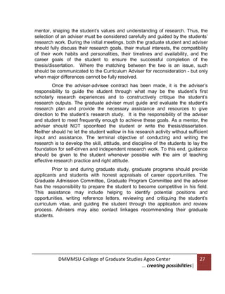 mentor, shaping the student’s values and understanding of research. Thus, the
selection of an adviser must be considered carefully and guided by the students’
research work. During the initial meetings, both the graduate student and adviser
should fully discuss their research goals, their mutual interests, the compatibility
of their work habits and personalities, their timelines and availability, and the
career goals of the student to ensure the successful completion of the
thesis/dissertation. Where the matching between the two is an issue, such
should be communicated to the Curriculum Adviser for reconsideration - but only
when major differences cannot be fully resolved.
Once the adviser-advisee contract has been made, it is the adviser’s
responsibility to guide the student through what may be the student’s first
scholarly research experiences and to constructively critique the student’s
research outputs. The graduate adviser must guide and evaluate the student’s
research plan and provide the necessary assistance and resources to give
direction to the student’s research study. It is the responsibility of the adviser
and student to meet frequently enough to achieve these goals. As a mentor, the
adviser should NOT spoonfeed the student or write the thesis/dissertation.
Neither should he let the student wallow in his research activity without sufficient
input and assistance. The terminal objective of conducting and writing the
research is to develop the skill, attitude, and discipline of the students to lay the
foundation for self-driven and independent research work. To this end, guidance
should be given to the student whenever possible with the aim of teaching
effective research practice and right attitude.
Prior to and during graduate study, graduate programs should provide
applicants and students with honest appraisals of career opportunities. The
Graduate Admission Committee, Graduate Program Committee and the adviser
has the responsibility to prepare the student to become competitive in his field.
This assistance may include helping to identify potential positions and
opportunities, writing reference letters, reviewing and critiquing the student’s
curriculum vitae, and guiding the student through the application and review
process. Advisers may also contact linkages recommending their graduate
students.

DMMMSU-College of Graduate Studies Agoo Center
… creating possibilities|

27

 