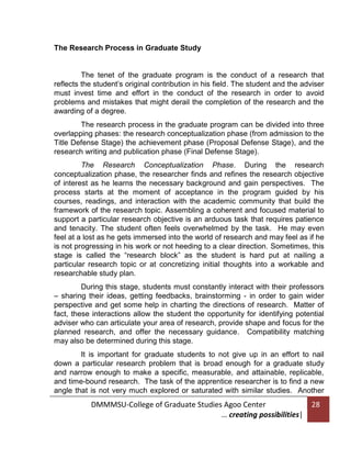 The Research Process in Graduate Study

The tenet of the graduate program is the conduct of a research that
reflects the student’s original contribution in his field. The student and the adviser
must invest time and effort in the conduct of the research in order to avoid
problems and mistakes that might derail the completion of the research and the
awarding of a degree.
The research process in the graduate program can be divided into three
overlapping phases: the research conceptualization phase (from admission to the
Title Defense Stage) the achievement phase (Proposal Defense Stage), and the
research writing and publication phase (Final Defense Stage).
The Research Conceptualization Phase. During the research
conceptualization phase, the researcher finds and refines the research objective
of interest as he learns the necessary background and gain perspectives. The
process starts at the moment of acceptance in the program guided by his
courses, readings, and interaction with the academic community that build the
framework of the research topic. Assembling a coherent and focused material to
support a particular research objective is an arduous task that requires patience
and tenacity. The student often feels overwhelmed by the task. He may even
feel at a lost as he gets immersed into the world of research and may feel as if he
is not progressing in his work or not heeding to a clear direction. Sometimes, this
stage is called the “research block” as the student is hard put at nailing a
particular research topic or at concretizing initial thoughts into a workable and
researchable study plan.
During this stage, students must constantly interact with their professors
– sharing their ideas, getting feedbacks, brainstorming - in order to gain wider
perspective and get some help in charting the directions of research. Matter of
fact, these interactions allow the student the opportunity for identifying potential
adviser who can articulate your area of research, provide shape and focus for the
planned research, and offer the necessary guidance. Compatibility matching
may also be determined during this stage.
It is important for graduate students to not give up in an effort to nail
down a particular research problem that is broad enough for a graduate study
and narrow enough to make a specific, measurable, and attainable, replicable,
and time-bound research. The task of the apprentice researcher is to find a new
angle that is not very much explored or saturated with similar studies. Another

DMMMSU-College of Graduate Studies Agoo Center
… creating possibilities|

28

 