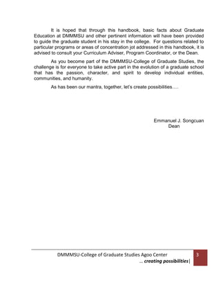 It is hoped that through this handbook, basic facts about Graduate
Education at DMMMSU and other pertinent information will have been provided
to guide the graduate student in his stay in the college. For questions related to
particular programs or areas of concentration jot addressed in this handbook, it is
advised to consult your Curriculum Adviser, Program Coordinator, or the Dean.
As you become part of the DMMMSU-College of Graduate Studies, the
challenge is for everyone to take active part in the evolution of a graduate school
that has the passion, character, and spirit to develop individual entities,
communities, and humanity.
As has been our mantra, together, let’s create possibilities….

Emmanuel J. Songcuan
Dean

DMMMSU-College of Graduate Studies Agoo Center
… creating possibilities|

3

 