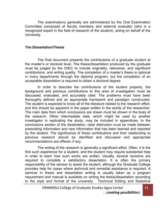 The examinations generally are administered by the Oral Examination
Committee composed of faculty members and external evaluator (who is a
recognized expert in the field of research of the student), acting on behalf of the
University.

The Dissertation/Thesis

The final document presents the contributions of a graduate student at
the master’s or doctoral level. The thesis/dissertation produced by the graduate
must be judged by the OrEC to include originality, relevance, and significant
contributions, and writing quality. The completion of a master’s thesis is optional
in many departments through the diploma program, but the completion of an
acceptable dissertation is required to obtain a doctoral degree.
In order to describe the contributions of the student properly, the
background and previous contributions to this area of investigation must be
discussed, evaluated, and accurately cited. The problems must have been
thoroughly defined and an appropriate framework and paradigm constructed.
The student is expected to know all of the literature related to the research effort,
and this should be apparent in the paper written in the words of the researcher.
The main data from which conclusions are drawn must be shown in the body of
the research. Other intermediate data, which might be used by another
investigator in replicating the study, may be included in appendices. In the
conclusions section of the dissertation, clear distinction must be made between
preexisting information and new information that has been learned and reported
by the student. The significance of these contributions and their relationship to
previous research should be identified and discussed and appropriate
recommendations are offered, if any.
The writing of the research is generally a significant effort. Often, it is the
first such experience for a student, and the student may require substantial help
in order to learn how such works are written. Usually, several revisions are
required to complete a satisfactory dissertation. It is often the primary
responsibility of the adviser to assist the student, although the Graduate College
provides help for cases where technical and remedial assistance is required. A
seminar in thesis and dissertation writing is usually taken as a program
requirement and manual is available on writing the thesis/dissertation according
to the style and format of the university. Technical Editing and Statistical

DMMMSU-College of Graduate Studies Agoo Center
… creating possibilities|

31

 