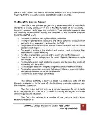 piece of work should not include individuals who did not substantially provide
much input in the research, such as sponsors or head of an office.

The Role of the Graduate Program
The role of the graduate program in graduate education is to maintain
standards of quality particularly in the in four-fold function of the university –
instruction, research, extension, and production. Thus, graduate programs have
the following responsibilities usually are delegated to the Graduate Program
Committee (GPC), to wit:
o
o
o
o
o
o
o
o
o
o

To orient students of their rights and responsibilities
To impose standards of acceptable and ethical behavior, expectations of
graduate study, accepted practice within the field
To provide assistance that will ensure student’s survival and successful
completion of degree
To assist in matching the student and adviser and encourage high
standards of student mentoring
To offer counseling to students and/or faculty when difficulties arise
To establish an appeals process for cases of conflict between students
and faculty
To regularly review each student’s progress and to share the results of
the review with the student
To insist upon academic integrity and professional and ethical conduct
To develop procedures to ensure that grades, letters of recommendation,
and examination results are kept confidential
To nominate examination committees

The ultimate authority to carry out these responsibilities rests with the
Curriculum Adviser or, in the case of interdisciplinary graduate programs, with
the Program Coordinator.
The Curriculum Adviser acts as a general counselor for all students
within the program and often as a counselor for faculty with regard to matters
concerning graduate education.
The Curriculum Adviser is a member of the graduate faculty whom
students will rely on to:

DMMMSU-College of Graduate Studies Agoo Center
… creating possibilities|

33

 