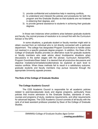 1) provide confidential and substantive help in resolving conflicts,
2) to understand and interpret the policies and procedures for both the
program and the Graduate Studies so that students are not hindered
in obtaining their degrees, and
3) to provide general assistance to students in achieving their graduate
degrees.

In those rare instances when problems arise between graduate students
and faculty, the normal process of resolution is to consult first with the Curriculum
Adviser or the GPC.
In some situations, a graduate student or faculty member might wish to
obtain counsel from an individual who is not directly connected with a particular
department. The college has designated Program Coordinators to handle cases
not resolved in a specific graduate degree program. In addition, the Dean of the
College of Graduate Studies provides an alternative route for graduate students
or faculty members who seek advice about troublesome situations when
discussions in the earlier stages with the adviser, Curriculum Adviser/GPC,
Program Coordinator/Dean failed. It is desired that all productive discussions and
objective mediations/remediations/alternatives be explored at each level to
resolve conflicts. When these methods fail to result in a satisfactory outcome,
graduate students and faculty members may pursue recourse through the
appropriate University appeals process.

The Role of the College of Graduate Studies

The College Academic Council
The CGS Academic Council is responsible for all academic policies
related to post-baccalaureate study and degree programs, particularly those
policies that involve admission to the Graduate Studies, standards of work,
courses and programs of study, residence requirements, and other requirements
for advanced degrees. The CGS Academic Council consists of all faculty with the
rank of at least assistant professor presided by Dean of the College of Graduate
Studies.

DMMMSU-College of Graduate Studies Agoo Center
… creating possibilities|

34

 