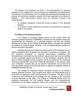 The policies and guidelines set forth in the administration of graduate
programs in the college and in the university are established and approved by
the academic council starting from the college and subsequently elevated at the
campus and university academic councils and finally approved by the Board of
Regents.
The policy-making bodies have the following functions and
responsibilities:
o
o

To establish guidelines concerning normal progress in the graduate
program
To provide a written statement of policies and procedures for graduate
study in the program

The Office of the Graduate Studies
The College of Graduate Studies serves as the central office that
oversees graduate education at DMMMSU. Applicants to the graduate school are
recommended for admission by a graduate program, but they are officially
admitted by the Dean of the College of Graduate Studies. Students are admitted
as master’s or doctoral degree students, or as non-degree/diploma students to
become education specialists.
Admitted students must satisfy the requirements of the Graduate School.
Specific standards such as grades are necessary to continue in a program, and
the outcomes necessary on required examinations (Qualifying and
Comprehensive Examinations) are minimum requirements that must be satisfied
to earn a graduate degree (see Section 2 of this handbook). Students who fall
short of these standards of their programs will be counseled by the concerned
Curriculum Adviser/GPC about their academic deficiencies in the program. After
such notification, students who do not perform satisfactorily can be dismissed
from the degree program and lose their ability to register for graduate classes at
DMMMSU Graduate Studies.
The College of Graduate Studies maintains records for all degreeseeking graduate students. Each student must submit an individualized plan of
study with the signatures of the Oral Examination Committee. This plan of study
is approved and maintained by the college, and any changes to this document
must be approved by the office. The College of Graduate Studies gives the
qualifying examination for the doctoral degree and the comprehensive
examination for all degree programs. Finally, the records of all candidates are

DMMMSU-College of Graduate Studies Agoo Center
… creating possibilities|

35

 