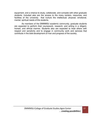 equipment, and a chance to study, collaborate, and compete with other graduate
students. Included also are the access to the many centers, resources, and
facilities of the university that nurture the intellectual, physical, emotional,
mental, spiritual needs of the students.
As members of the DMMMSU academic community, graduate students
are expected to perform their coursework, research, and writing in a diligent,
honest, and ethical manner. Students also are expected to treat others with
respect and sensitivity and to engage in community work and services that
contribute in the total development of man and progress of the society.

DMMMSU-College of Graduate Studies Agoo Center
… creating possibilities|

37

 