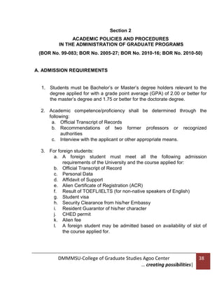 Section 2
ACADEMIC POLICIES AND PROCEDURES
IN THE ADMINISTRATION OF GRADUATE PROGRAMS
(BOR No. 99-083; BOR No. 2005-27; BOR No. 2010-16; BOR No. 2010-50)

A. ADMISSION REQUIREMENTS

1. Students must be Bachelor’s or Master’s degree holders relevant to the
degree applied for with a grade point average (GPA) of 2.00 or better for
the master’s degree and 1.75 or better for the doctorate degree.
2. Academic competence/proficiency shall be determined through the
following:
a. Official Transcript of Records
b. Recommendations of two former professors or recognized
authorities
c. Interview with the applicant or other appropriate means.
3. For foreign students:
a. A foreign student must meet all the following admission
requirements of the University and the course applied for:
b. Official Transcript of Record
c. Personal Data
d. Affidavit of Support
e. Alien Certificate of Registration (ACR)
f. Result of TOEFL/IELTS (for non-native speakers of English)
g. Student visa
h. Security Clearance from his/her Embassy
i. Resident Guarantor of his/her character
j. CHED permit
k. Alien fee
l. A foreign student may be admitted based on availability of slot of
the course applied for.

DMMMSU-College of Graduate Studies Agoo Center
… creating possibilities|

38

 