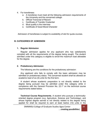 4. For transferees:
a. A transferee must meet all the following admission requirements of
the University and the concerned college:
b. Official Transcript of Record
c. Certificate of Transfer Credential
d. Must qualify in the interview
e. Certificate of Good Moral Character

Admission of transferees is subject to availability of slot for quota courses.

B. CATEGORIES OF ADMISSION

1. Regular Admission
Regular admission applies for any applicant who has satisfactorily
complied with all the requirements of the degree being sought. The student
admitted under this category is eligible to enroll the maximum load allowable
for the degree.

2. Probationary Admission
The following are the conditions for the probationary admission:
Any applicant who fails to comply with the basic admission may be
admitted on probationary status. The concerned student shall be allowed an
academic load of six (6) units for the first term.
A student whose academic preparation is not directly related to the
degree being pursued may be admitted under this category while in
compliance with the General Provision No. 23.1* on the technical course
requirements stated below.

Technical Course Requirements. A student who pursues a technicallyoriented degree program (e.g. Agriculture, Science and Technology), and
whose highest degree earned is not directly related to the degree being
applied for shall be required to earn at least twelve (12) units in the

DMMMSU-College of Graduate Studies Agoo Center
… creating possibilities|

39

 