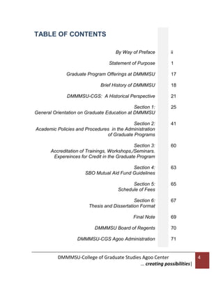 TABLE OF CONTENTS
By Way of Preface

ii

Statement of Purpose

1

Graduate Program Offerings at DMMMSU

17

Brief History of DMMMSU

18

DMMMSU-CGS: A Historical Perspective

21

Section 1:
General Orientation on Graduate Education at DMMMSU

25

Section 2:
Academic Policies and Procedures in the Administration
of Graduate Programs

41

Section 3:
Accreditation of Trainings, Workshops,/Seminars.
Expereinces for Credit in the Graduate Program

60

Section 4:
SBO Mutual Aid Fund Guidelines

63

Section 5:
Schedule of Fees

65

Section 6:
Thesis and Dissertation Format

67

Final Note

69

DMMMSU Board of Regents

70

DMMMSU-CGS Agoo Administration

71

DMMMSU-College of Graduate Studies Agoo Center
… creating possibilities|

4

 