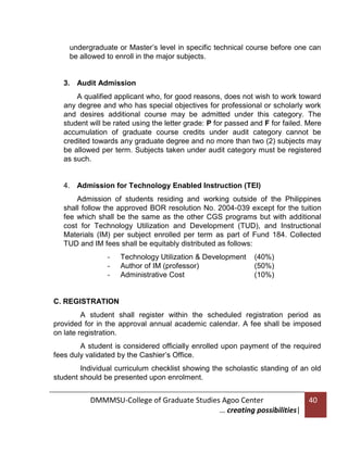 undergraduate or Master’s level in specific technical course before one can
be allowed to enroll in the major subjects.

3. Audit Admission
A qualified applicant who, for good reasons, does not wish to work toward
any degree and who has special objectives for professional or scholarly work
and desires additional course may be admitted under this category. The
student will be rated using the letter grade: P for passed and F for failed. Mere
accumulation of graduate course credits under audit category cannot be
credited towards any graduate degree and no more than two (2) subjects may
be allowed per term. Subjects taken under audit category must be registered
as such.

4. Admission for Technology Enabled Instruction (TEI)
Admission of students residing and working outside of the Philippines
shall follow the approved BOR resolution No. 2004-039 except for the tuition
fee which shall be the same as the other CGS programs but with additional
cost for Technology Utilization and Development (TUD), and Instructional
Materials (IM) per subject enrolled per term as part of Fund 184. Collected
TUD and IM fees shall be equitably distributed as follows:
-

Technology Utilization & Development
Author of IM (professor)
Administrative Cost

(40%)
(50%)
(10%)

C. REGISTRATION
A student shall register within the scheduled registration period as
provided for in the approval annual academic calendar. A fee shall be imposed
on late registration.
A student is considered officially enrolled upon payment of the required
fees duly validated by the Cashier’s Office.
Individual curriculum checklist showing the scholastic standing of an old
student should be presented upon enrolment.

DMMMSU-College of Graduate Studies Agoo Center
… creating possibilities|

40

 