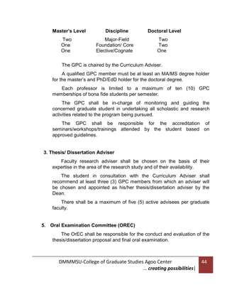 Master’s Level
Two
One
One

Discipline
Major-Field
Foundation/ Core
Elective/Cognate

Doctoral Level
Two
Two
One

The GPC is chaired by the Curriculum Adviser.
A qualified GPC member must be at least an MA/MS degree holder
for the master’s and PhD/EdD holder for the doctoral degree.
Each professor is limited to a maximum of ten (10) GPC
memberships of bona fide students per semester.
The GPC shall be in-charge of monitoring and guiding the
concerned graduate student in undertaking all scholastic and research
activities related to the program being pursued.
The GPC shall be responsible for the accreditation of
seminars/workshops/trainings attended by the student based on
approved guidelines.

3. Thesis/ Dissertation Adviser
Faculty research adviser shall be chosen on the basis of their
expertise in the area of the research study and of their availability.
The student in consultation with the Curriculum Adviser shall
recommend at least three (3) GPC members from which an adviser will
be chosen and appointed as his/her thesis/dissertation adviser by the
Dean.
There shall be a maximum of five (5) active advisees per graduate
faculty.

5. Oral Examination Committee (OREC)
The OrEC shall be responsible for the conduct and evaluation of the
thesis/dissertation proposal and final oral examination.

DMMMSU-College of Graduate Studies Agoo Center
… creating possibilities|

44

 