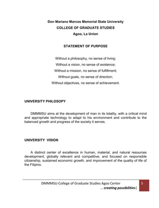 Don Mariano Marcos Memorial State University
COLLEGE OF GRADUATE STUDIES
Agoo, La Union

STATEMENT OF PURPOSE

Without a philosophy, no sense of living;
Without a vision, no sense of existence;
Without a mission, no sense of fulfillment;
Without goals, no sense of direction;
Without objectives, no sense of achievement.

UNIVERSITY PHILOSOPY

DMMMSU aims at the development of man in its totality, with a critical mind
and appropriate technology to adapt to his environment and contribute to the
balanced growth and progress of the society it serves.

UNIVERSITY VISION

A distinct center of excellence in human, material, and natural resources
development, globally relevant and competitive, and focused on responsible
citizenship, sustained economic growth, and improvement of the quality of life of
the Filipino.

DMMMSU-College of Graduate Studies Agoo Center
… creating possibilities|

5

 