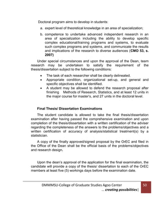 Doctoral program aims to develop in students:
a. expert level of theoretical knowledge in an area of specialization;
b. competence to undertake advanced independent research in an
area of specialization including the ability to develop specific
complex educational/training programs and systems, to evaluate
such complex programs and systems, and communicate the results
and implications of the research to diverse audiences (CMO 53, s.
2007)
Under special circumstances and upon the approval of the Dean, team
research may be undertaken to satisfy the requirement of the
thesis/dissertation subject to the following conditions:




The task of each researcher shall be clearly delineated.
Appropriate condition, organizational set-up, and general and
specific objectives shall be identified.
A student may be allowed to defend the research proposal after
finishing Methods of Research, Statistics, and at least 12 units in
the major course for master’s, and 27 units in the doctoral level.

Final Thesis/ Dissertation Examinations
The student candidate is allowed to take the final thesis/dissertation
examination after having passed the comprehensive examination and upon
completion of the thesis/dissertation with a written certification of the adviser
regarding the completeness of the answers to the problems/objectives and a
written certification of accuracy of analysis/statistical treatment(s) by a
statistician.
A copy of the finally approved/signed proposal by the OrEC and filed in
the Office of the Dean shall be the official basis of the problems/objectives
and research design.

Upon the dean’s approval of the application for the final examination, the
candidate will provide a copy of the thesis/ dissertation to each of the OrEC
members at least five (5) workings days before the examination date.

DMMMSU-College of Graduate Studies Agoo Center
… creating possibilities|

50

 
